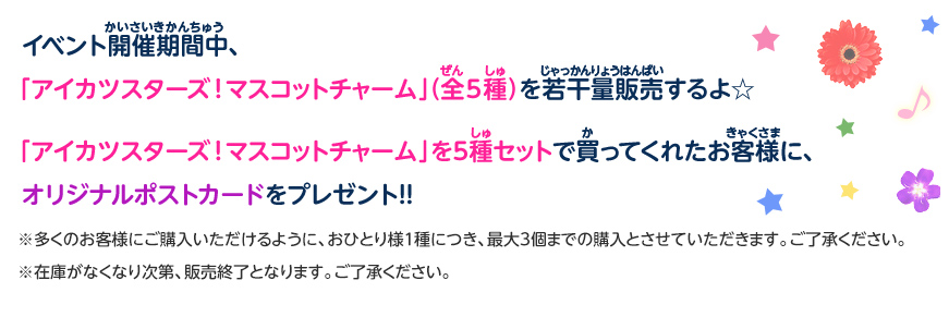 イベント開催期間中、「アイカツスターズ!マスコットチャーム」(全5種)を若干量販売するよ☆