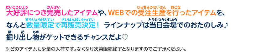 大好評につき完売したアイテムや、WEBでの受注生産を行ったアイテムを、なんと数量限定で再販売決定!