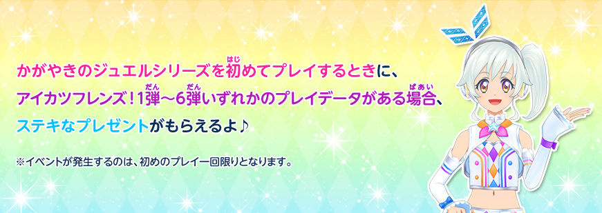 かがやきのジュエルシリーズを初めてプレイするときに、アイカツフレンズ!1弾~6弾のプレイデータがある場合、ステキなプレゼントがもらえるよ♪