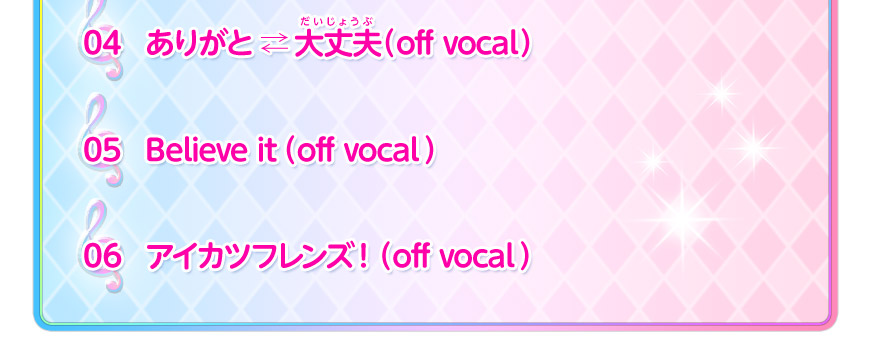 04:ありがと ⇄ 大丈夫(off vocal)05:Believe it(off vocal) 06:アイカツフレンズ!(off vocal)