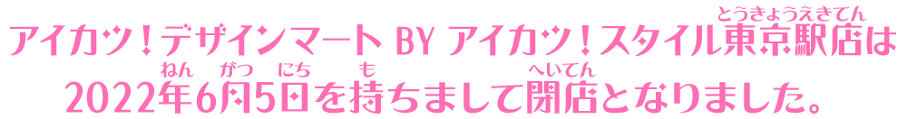 アイカツ！デザインマート BY アイカツ！スタイル東京駅店は2022年6月5日を持ちまして閉店となりました。