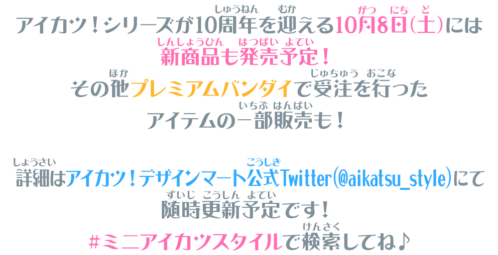 アイカツ！シリーズが10周年を迎える10月8日(土)には新商品も発売予定！その他プレミアムバンダイで受注を行ったアイテムの一部販売も！詳細はアイカツ！デザインマート公式Twitter（@aikatsu_style)にて随時更新予定です！＃ミニアイカツスタイルで検索してね♪