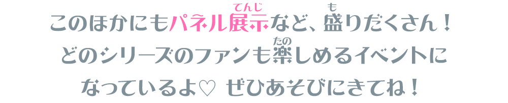 このほかにもパネル展示など、盛りだくさん！どのシリーズのファンも楽しめるイベントになっているよ♡ ぜひあそびにきてね！