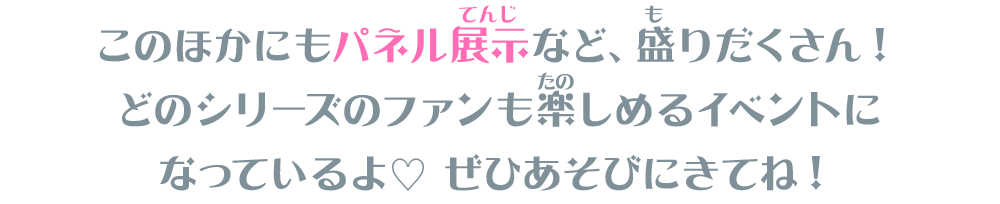 このほかにもパネル展示など、盛りだくさん！どのシリーズのファンも楽しめるイベントになっているよ♡ ぜひあそびにきてね！