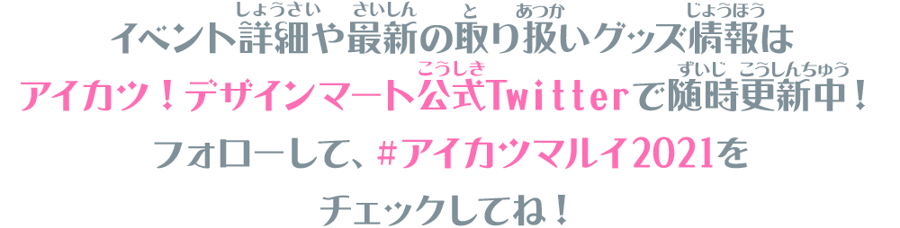 イベント詳細や最新の取り扱いグッズ情報はアイカツ！デザインマート公式Twitterで随時更新中！フォローして、＃アイカツマルイ2021をチェックしてね！