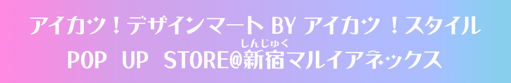 アイカツ！デザインマート BY アイカツ！スタイル POP UP STORE@新宿マルイアネックス