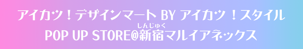 アイカツ！デザインマート BY アイカツ！スタイル POP UP STORE@新宿マルイアネックス