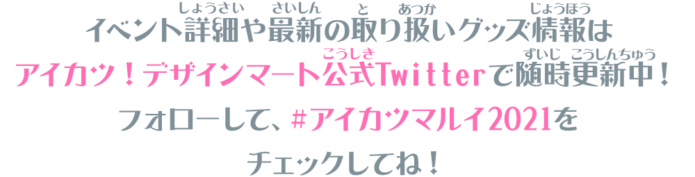 イベント詳細や最新の取り扱いグッズ情報はアイカツ！デザインマート公式Twitterで随時更新中！フォローして、＃アイカツマルイ2021をチェックしてね！