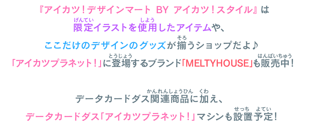 『アイカツ！デザインマート BY アイカツ！スタイル』は限定イラストを使用したアイテムや、ここだけのデザインのグッズが揃うショップだよ♪「アイカツプラネット！」に登場するブランド「MELTYHOUSE」も販売中！データカードダス関連商品に加え、データカードダス「アイカツプラネット！」マシンも設置予定！