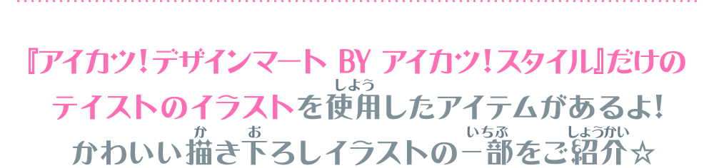 『アイカツ！デザインマート BY アイカツ！スタイル』だけのテイストのイラストを使用したアイテムがあるよ！かわいい描き下ろしイラストの一部をご紹介☆