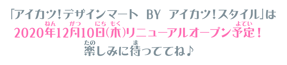 「アイカツ！デザインマート BY アイカツ！スタイル」は2020年12月10日（木）リニューアルオープン予定！楽しみに待っててね♪