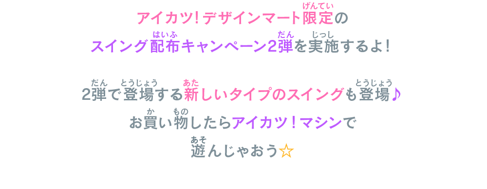 アイカツ！デザインマート限定のスイング配布キャンペーン2弾を実施するよ！2弾で登場する新しいタイプのスイングも登場♪お買い物したらアイカツ！マシンで遊んじゃおう☆