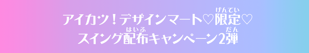 アイカツ！デザインマート♡限定♡スイング配布キャンペーン2弾