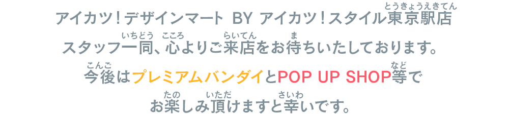 アイカツ！デザインマート BY アイカツ！スタイル東京駅店スタッフ一同、心よりご来店をお待ちいたしております。