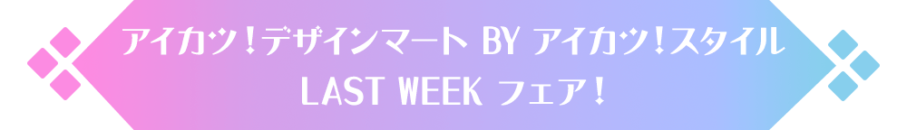 アイカツ！デザインマートBYアイカツ！スタイル LAST WEEK フェア！