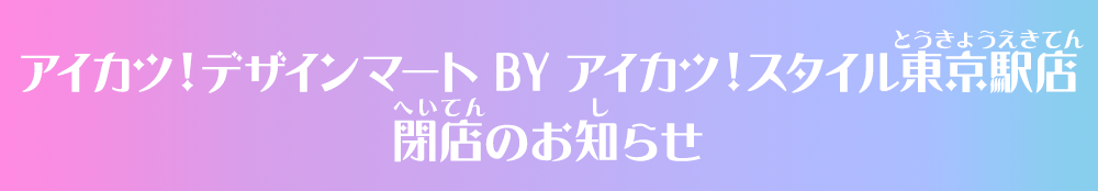 アイカツ！デザインマート BY アイカツ！スタイル東京駅店閉店のお知らせ