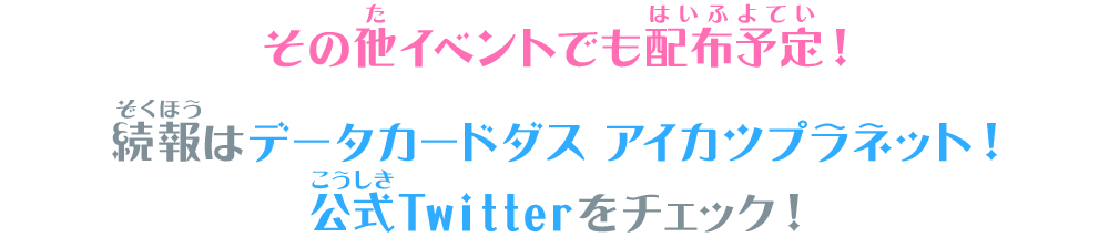 その他イベントでも配布予定！続報はデータカードダス アイカツプラネット！公式Twitterをチェック！