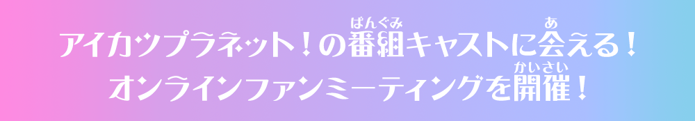 アイカツプラネット！の番組キャストに会える！オンラインファンミーティングを開催！