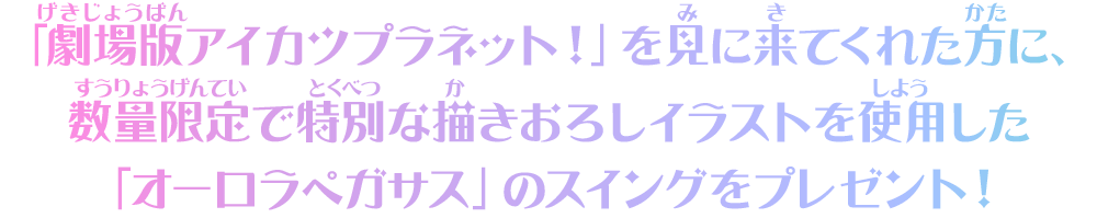 「劇場版アイカツプラネット！」を見に来てくれた方に、「オーロラペガサス」のスイングをプレゼント！