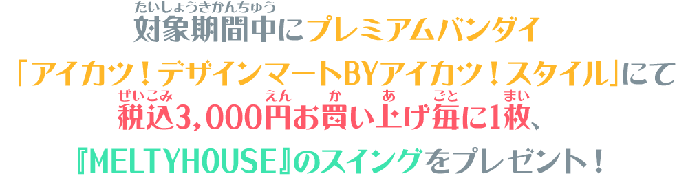 対象期間中にプレミアムバンダイ「アイカツ！デザインマートBYアイカツ！スタイル」にて税込3,000円お買い上げ毎に1枚、『MELTYHOUSE』のスイングをプレゼント！