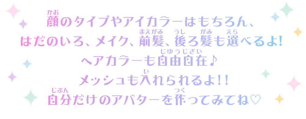 顔のタイプやアイカラーはもちろん、はだのいろ、メイク、前髪、後ろ髪も選べるよ！