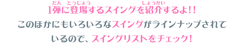1弾に登場するスイングを紹介するよ!! このほかにもいろいろなスイングがラインナップされて いるので、スイングリストをチェック
