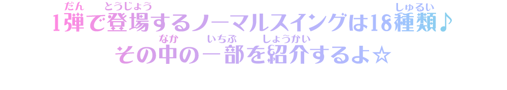 1弾で登場するノーマルスイングは18種類♪その中の一部を紹介するよ☆