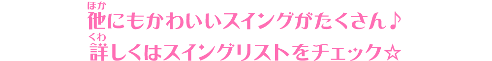 他にもかわいいスイングがたくさん♪詳しくはスイングリストをチェック☆