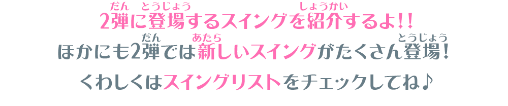 2弾に登場するスイングを紹介するよ！ほかにも2弾では新しいスイングがたくさん登場！くわしくはスイングリストをチェックしてね♪