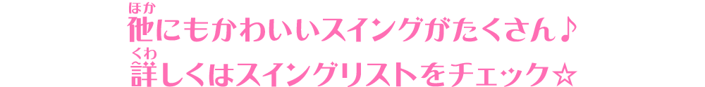 他にもかわいいスイングがたくさん♪詳しくはスイングリストをチェック☆