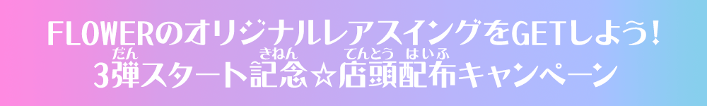 FLOWERのオリジナルレアスイングをGETしよう！3弾スタート記念☆店頭配布キャンペーン