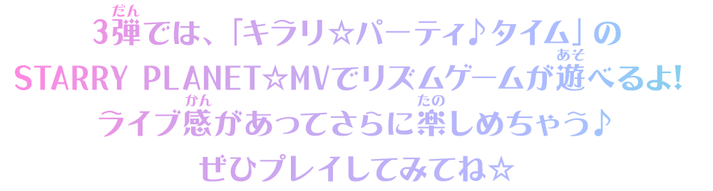 3弾では、「キラリ☆パーティ♪タイム」のSTARRY PLANET☆MVでリズムゲームが遊べるよ！ライブ感があってさらに楽しめちゃう♪ぜひプレイしてみてね☆