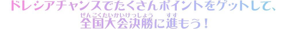 ドレシアチャンスでたくさんポイントをゲットして、全国大会決勝に進もう！