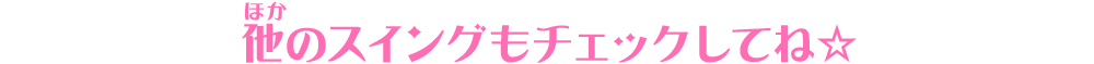 他のスイングもチェックしてね☆