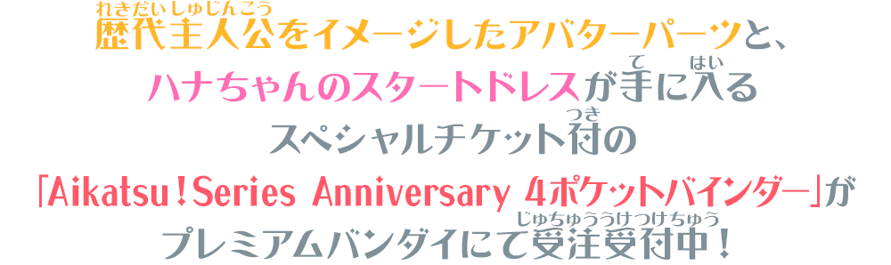 歴代主人公をイメージしたアバターパーツと、ハナちゃんのスタートドレスが手に入るスペシャルチケット付の「Aikatsu！Series Anniversary 4ポケットバインダー」がプレミアムバンダイにて受注受付中！