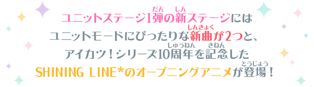 ユニットステージ1弾の新ステージにはユニットモードにぴったりな新曲が2つと、アイカツ！シリーズ10周年を記念した SHINING LINE*のアニメオープニングが登場！