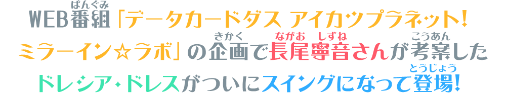 WEB番組「データカードダス アイカツプラネット！ミラーイン☆ラボ」の企画で長尾寧音さんが考案したドレシア・ドレスがついにスイングになって登場！