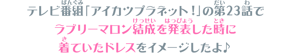 テレビ番組「アイカツプラネット！」の第23話でラブリーマロン結成を発表した時に着ていたドレスをイメージしたよ♪