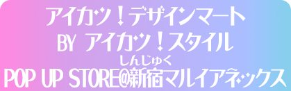 アイカツ！デザインマート BY アイカツ！スタイル POP UP STORE@新宿マルイアネックス