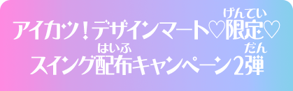 アイカツ！デザインマート♡限定♡スイング配布キャンペーン2弾