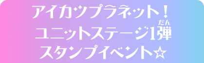 アイカツプラネット！ユニットステージ1弾スタンプイベント☆