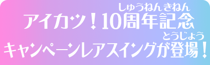 アイカツ！10周年記念 キャンペーンレアスイングが登場！