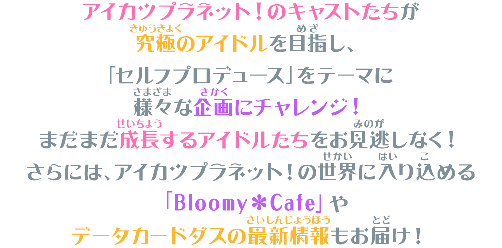 アイカツプラネット!のキャストたちが究極のアイドルを目指し、「セルフプロデュース」をテーマに様々な企画にチャレンジ!まだまだ成長するアイドルたちをお見逃しなく!さらには、アイカツプラネット!の世界に入り込める「Bloomy*Cafe」やデータカードダスの最新情報もお届け!