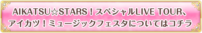 AIKATSU☆STARS！ スペシャルLIVE TOUR、アイカツ！ミュージックフェスタについてはコチラ