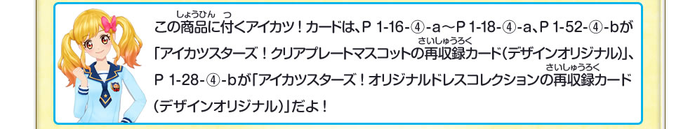 この商品に付くアイカツ!カードは、P 1-16-④-a~P 1-18-④-a、P 1-52-④-bが「アイカツスターズ!クリアプレートマスコットの再収録カード(デザインオリジナル)」、P 1-28-④-b が「アイカツスターズ!オリジナルドレスコレクションの再収録カード(デザインオリジナル) 」だよ!