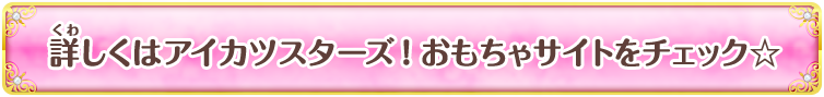 詳しくはアイカツスターズ！おもちゃサイトをチェック☆