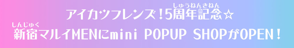アイカツフレンズ!5周年記念☆新宿マルイMENにmini POPUP SHOPがOPEN!
